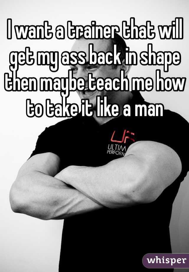 I want a trainer that will get my ass back in shape then maybe teach me how to take it like a man