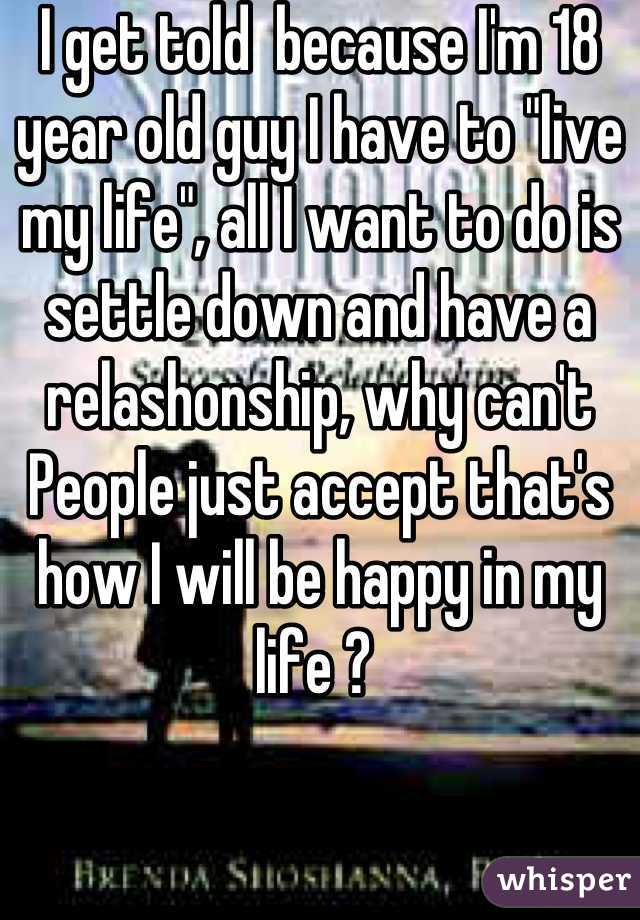 I get told  because I'm 18 year old guy I have to "live my life", all I want to do is settle down and have a relashonship, why can't People just accept that's how I will be happy in my life ? 
