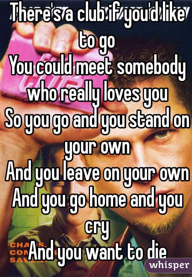 There's a club if you'd like to go
You could meet somebody who really loves you
So you go and you stand on your own
And you leave on your own
And you go home and you cry
And you want to die