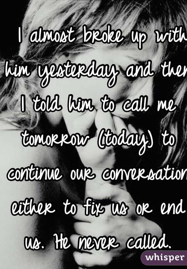  I almost broke up with him yesterday and then 
I told him to call me tomorrow (today) to continue our conversation either to fix us or end us. He never called.