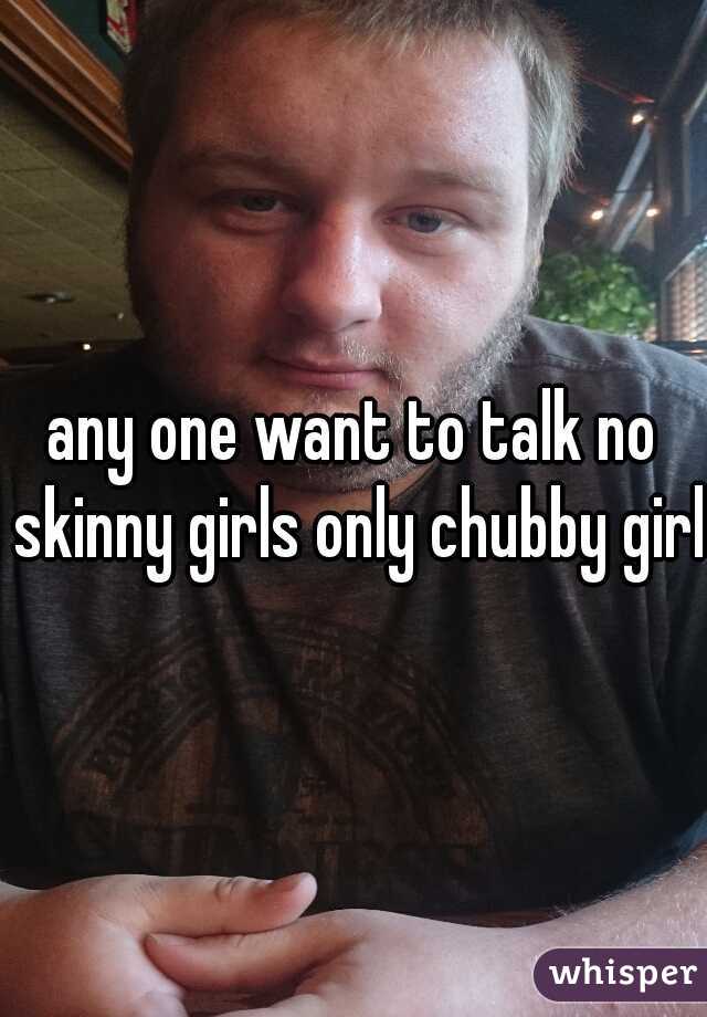 any one want to talk no skinny girls only chubby girls
