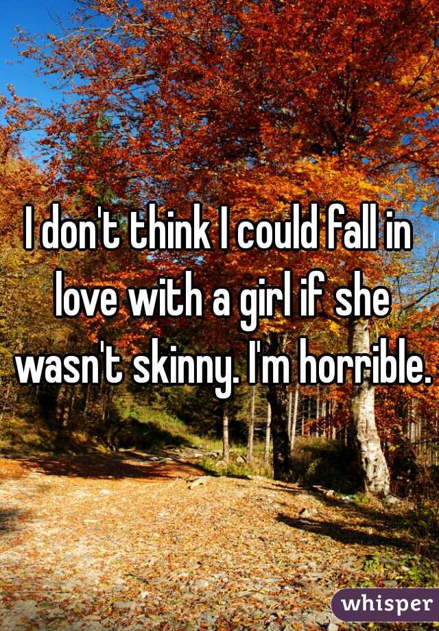 I don't think I could fall in love with a girl if she wasn't skinny. I'm horrible.
