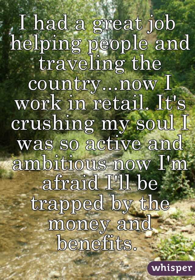 I had a great job helping people and traveling the country...now I work in retail. It's crushing my soul I was so active and ambitious now I'm afraid I'll be trapped by the money and benefits. 