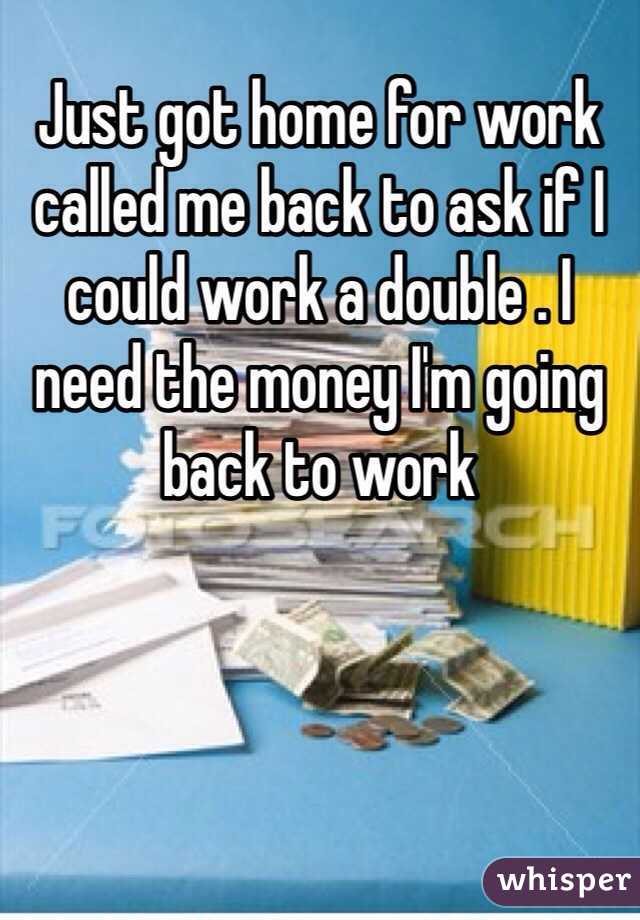 Just got home for work called me back to ask if I could work a double . I need the money I'm going back to work 