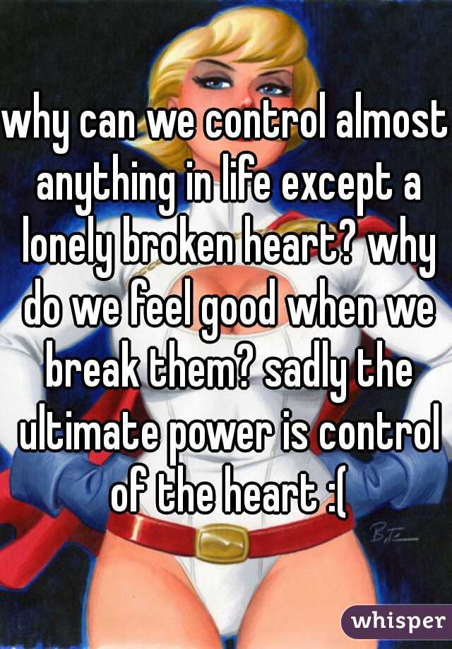 why can we control almost anything in life except a lonely broken heart? why do we feel good when we break them? sadly the ultimate power is control of the heart :(