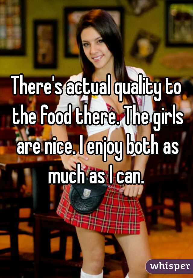 There's actual quality to the food there. The girls are nice. I enjoy both as much as I can. 