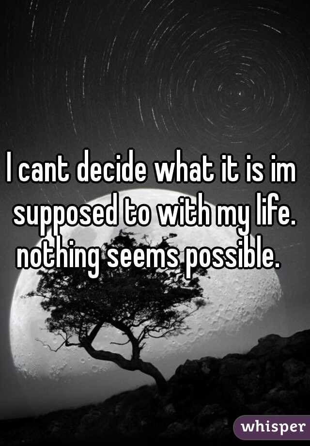 I cant decide what it is im supposed to with my life. nothing seems possible.  