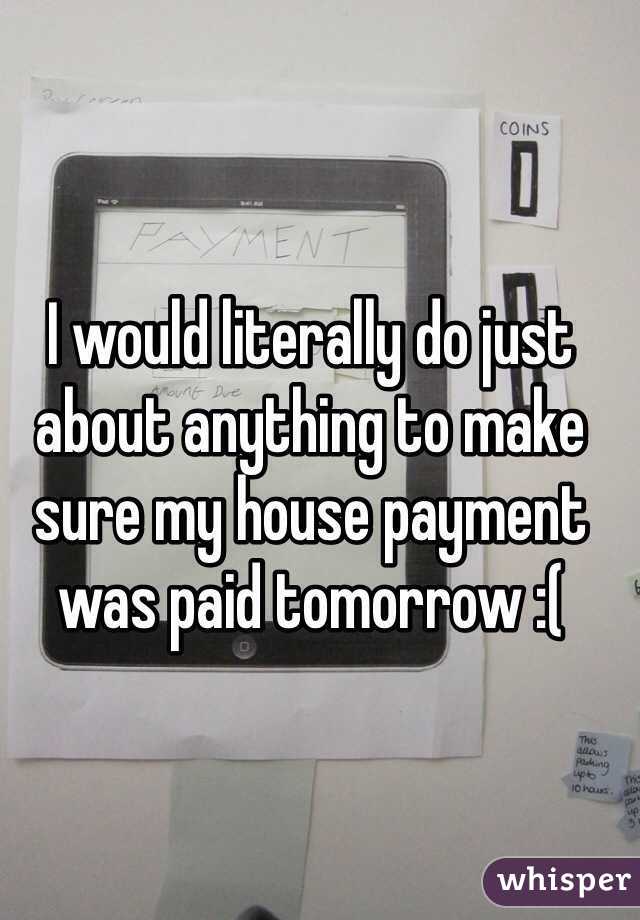 I would literally do just about anything to make sure my house payment was paid tomorrow :(
