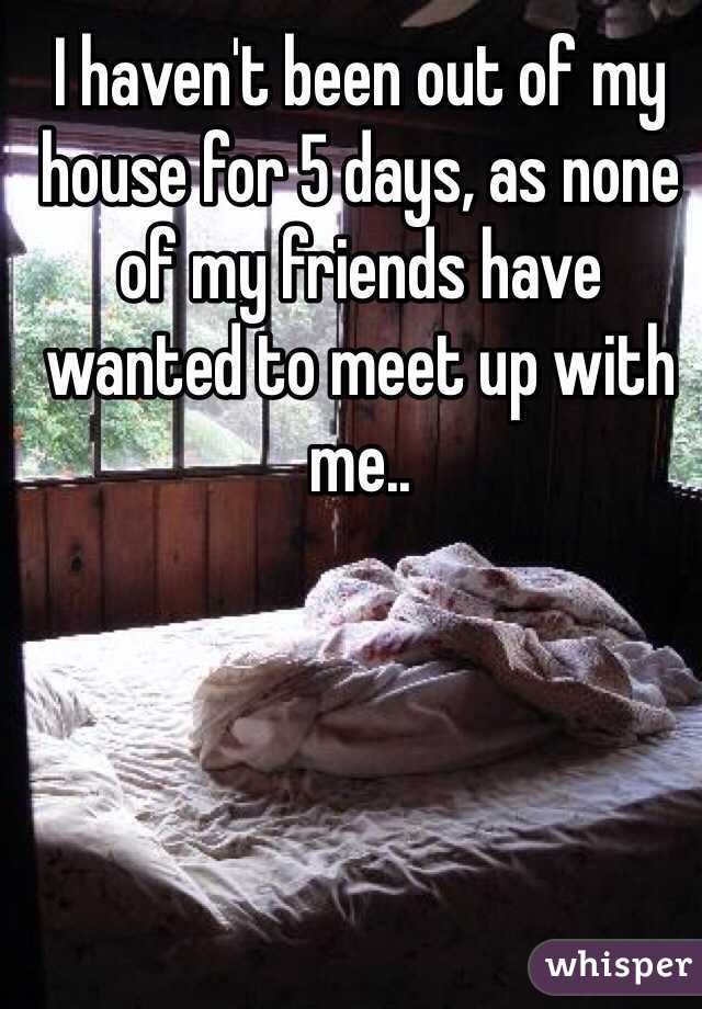 I haven't been out of my house for 5 days, as none of my friends have wanted to meet up with me..
