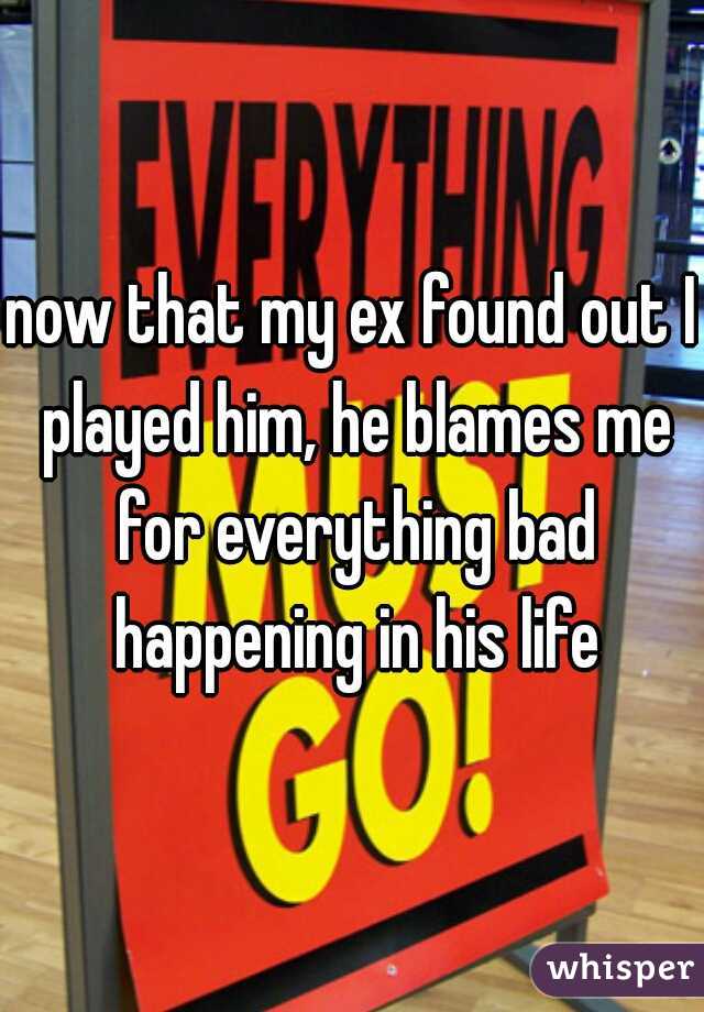 now that my ex found out I played him, he blames me for everything bad happening in his life