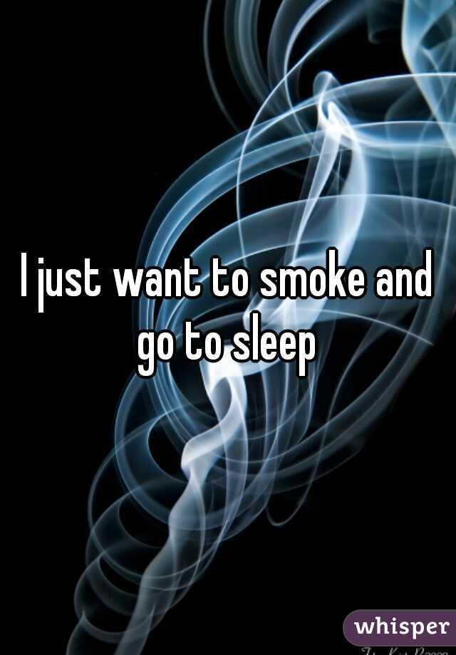 I just want to smoke and go to sleep 
