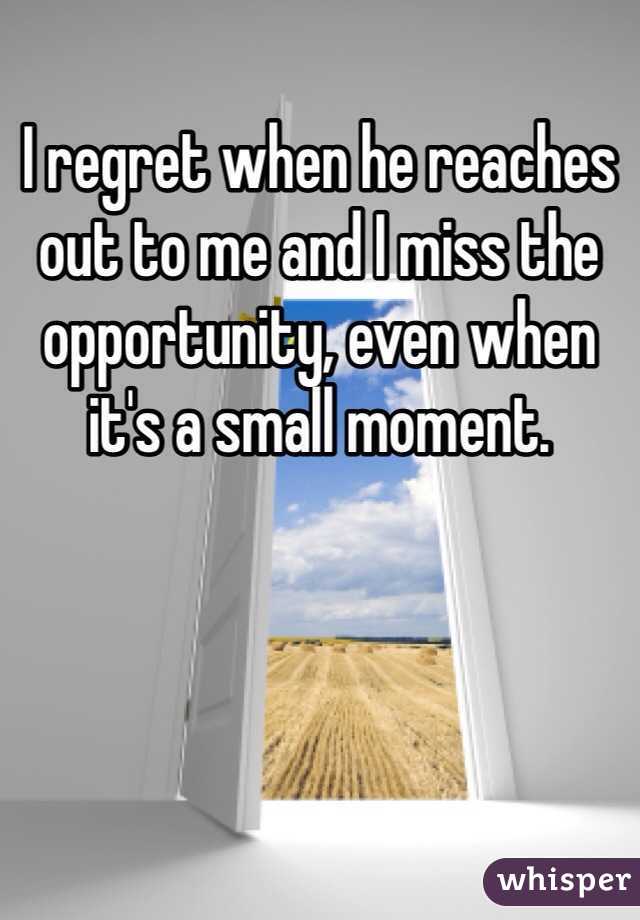 I regret when he reaches out to me and I miss the opportunity, even when it's a small moment. 
