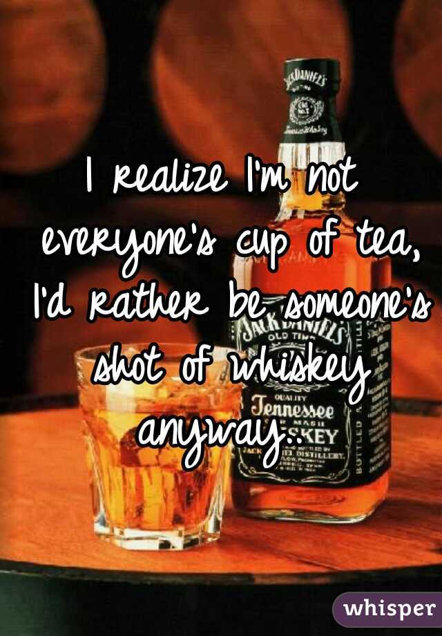 I realize I'm not everyone's cup of tea, I'd rather be someone's shot of whiskey anyway.. 