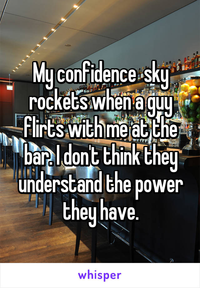 My confidence  sky rockets when a guy flirts with me at the bar. I don't think they understand the power they have.
