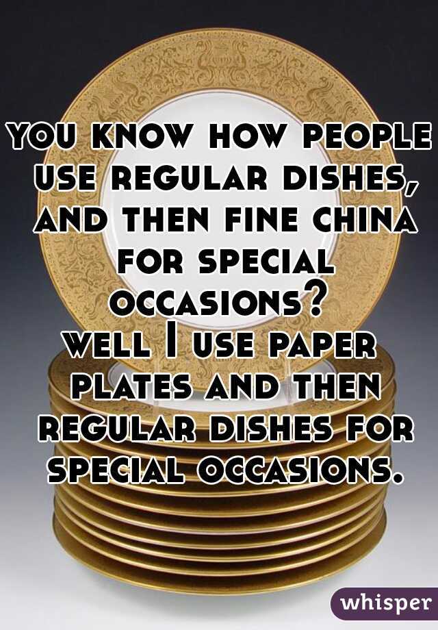 you know how people use regular dishes, and then fine china for special occasions? 
well I use paper plates and then regular dishes for special occasions.