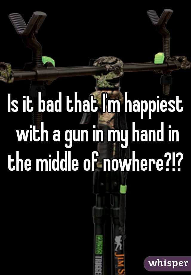 Is it bad that I'm happiest with a gun in my hand in the middle of nowhere?!? 
