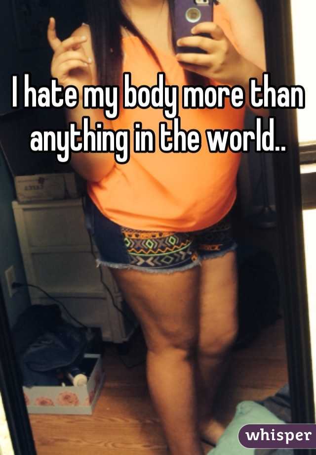 I hate my body more than anything in the world..