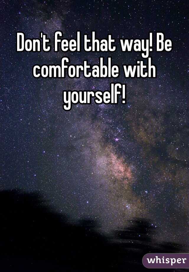 Don't feel that way! Be comfortable with yourself!