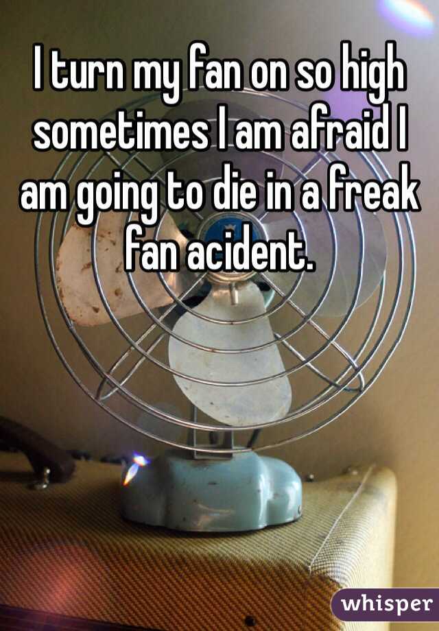 I turn my fan on so high sometimes I am afraid I am going to die in a freak fan acident.