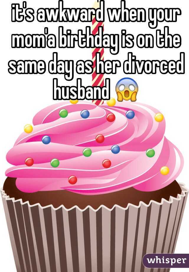 it's awkward when your mom'a birthday is on the same day as her divorced husband 😱