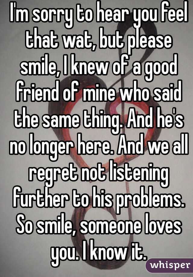 I'm sorry to hear you feel that wat, but please smile, I knew of a good friend of mine who said the same thing. And he's no longer here. And we all regret not listening further to his problems. So smile, someone loves you. I know it. 
