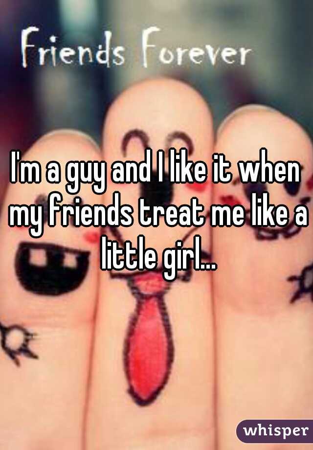 I'm a guy and I like it when my friends treat me like a little girl...