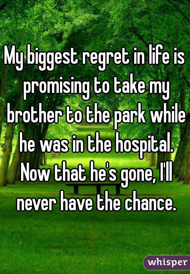 My biggest regret in life is promising to take my brother to the park while he was in the hospital. Now that he's gone, I'll never have the chance.