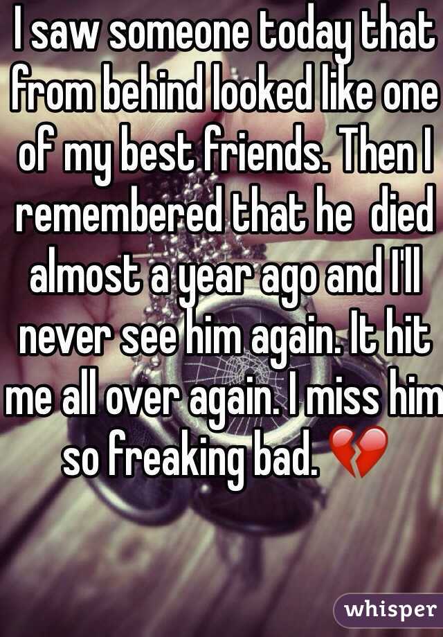 I saw someone today that from behind looked like one of my best friends. Then I remembered that he  died almost a year ago and I'll never see him again. It hit me all over again. I miss him so freaking bad. 💔