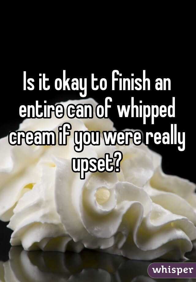 Is it okay to finish an entire can of whipped cream if you were really upset? 