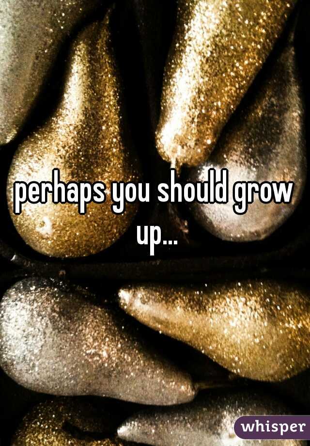 perhaps you should grow up...