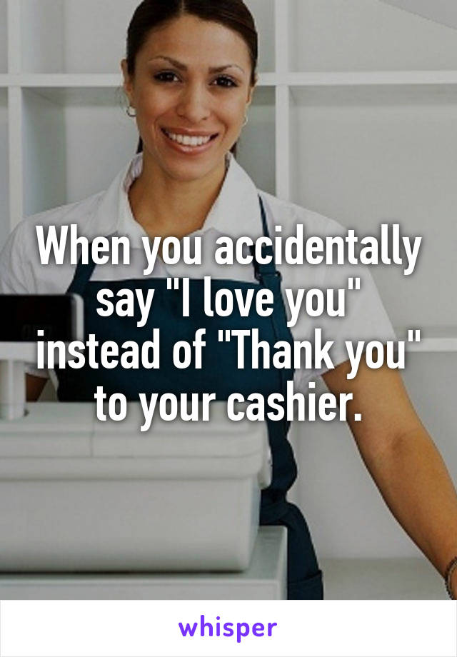When you accidentally say "I love you" instead of "Thank you" to your cashier.