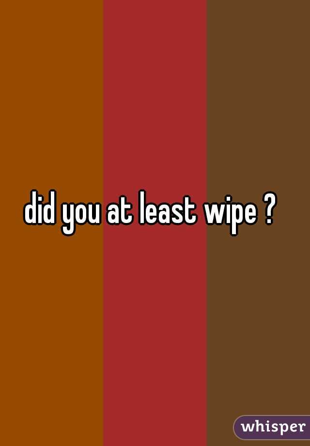 did you at least wipe ? 