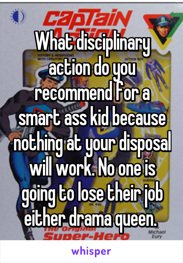 What disciplinary action do you recommend for a smart ass kid because nothing at your disposal will work. No one is going to lose their job either drama queen. 