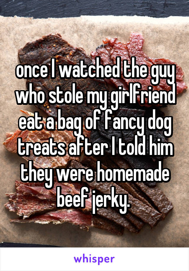 once I watched the guy who stole my girlfriend eat a bag of fancy dog treats after I told him they were homemade beef jerky. 
