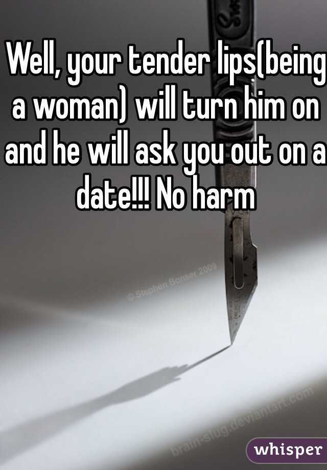 Well, your tender lips(being a woman) will turn him on and he will ask you out on a date!!! No harm 