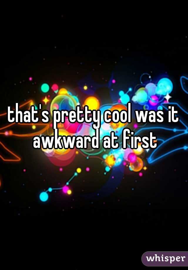 that's pretty cool was it awkward at first