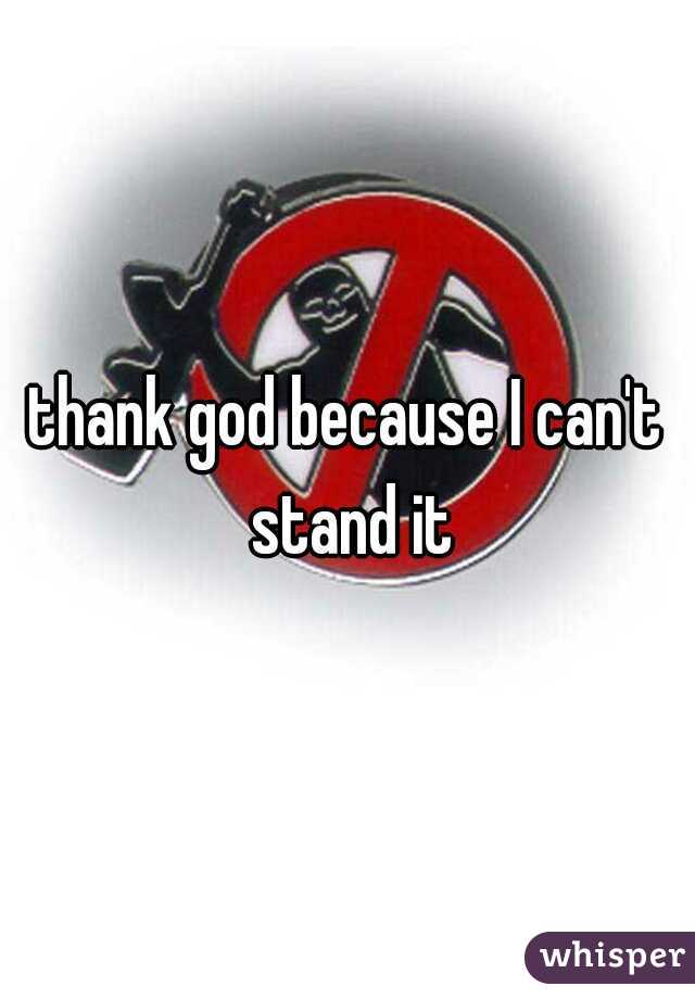 thank god because I can't stand it