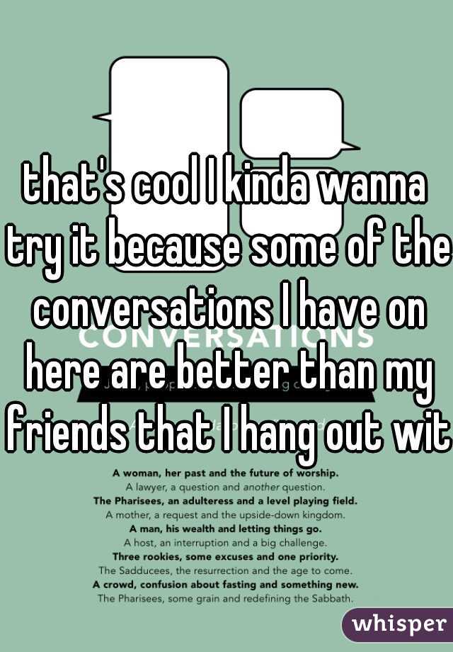 that's cool I kinda wanna try it because some of the conversations I have on here are better than my friends that I hang out with