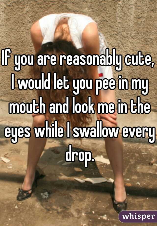 If you are reasonably cute, I would let you pee in my mouth and look me in the eyes while I swallow every drop.
