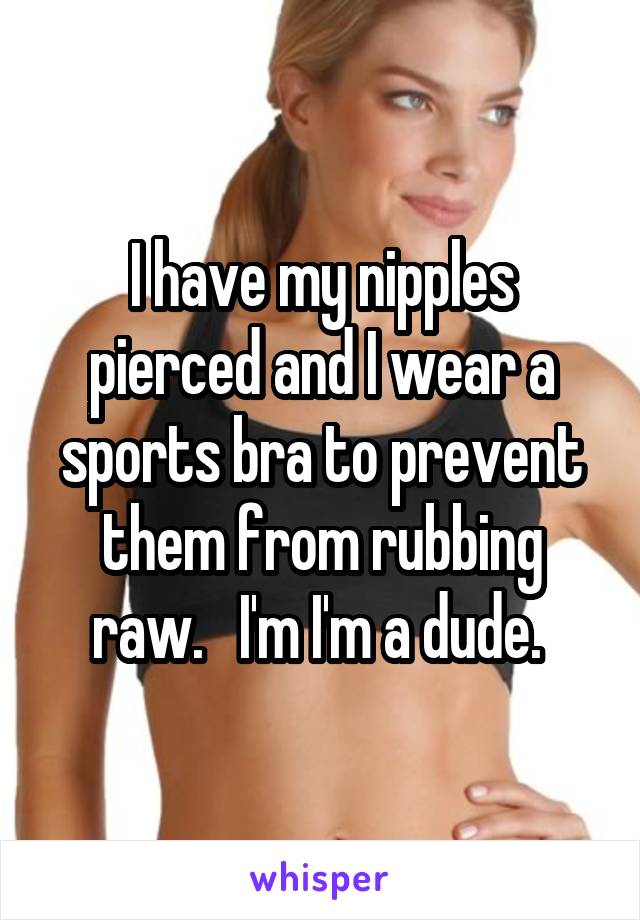 I have my nipples pierced and I wear a sports bra to prevent them from rubbing raw.   I'm I'm a dude. 