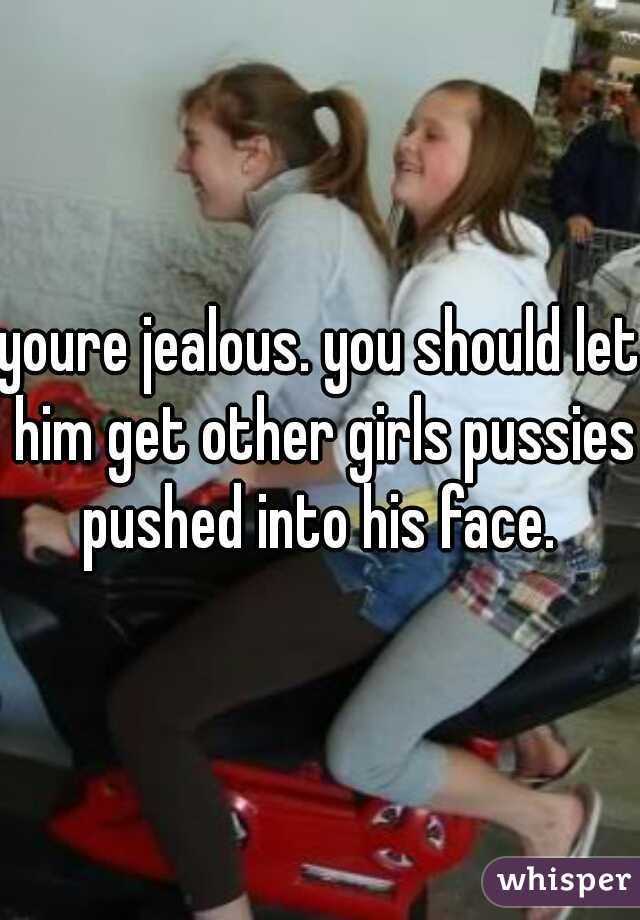 youre jealous. you should let him get other girls pussies pushed into his face. 