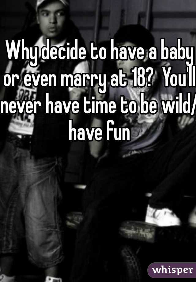 Why decide to have a baby or even marry at 18?  You'll never have time to be wild/have fun 
