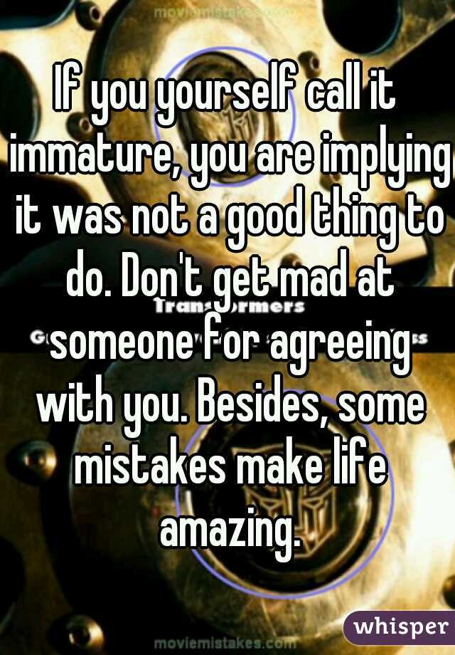 If you yourself call it immature, you are implying it was not a good thing to do. Don't get mad at someone for agreeing with you. Besides, some mistakes make life amazing.