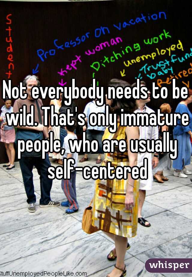 Not everybody needs to be wild. That's only immature people, who are usually self-centered