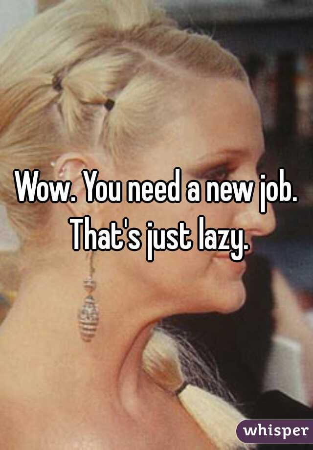 Wow. You need a new job. That's just lazy.