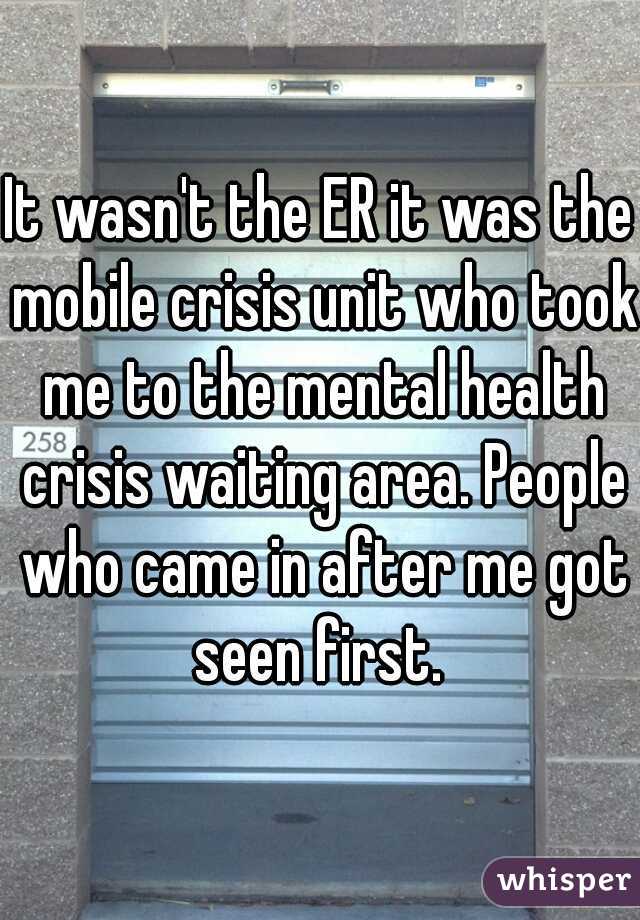 It wasn't the ER it was the mobile crisis unit who took me to the mental health crisis waiting area. People who came in after me got seen first. 