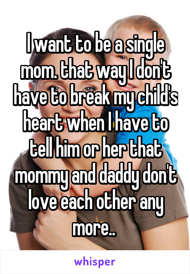 I want to be a single mom. that way I don't have to break my child's heart when I have to tell him or her that mommy and daddy don't love each other any more.. 