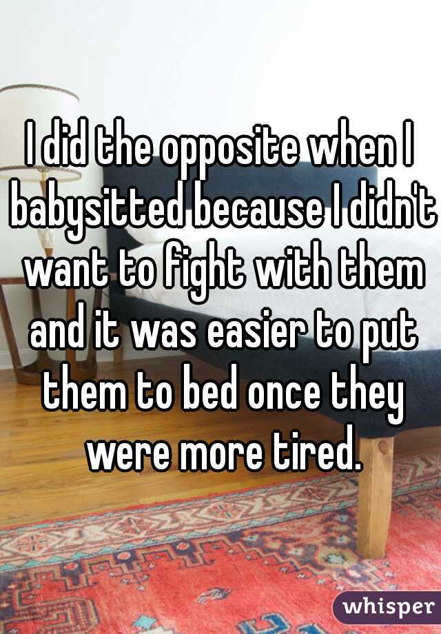 I did the opposite when I babysitted because I didn't want to fight with them and it was easier to put them to bed once they were more tired.