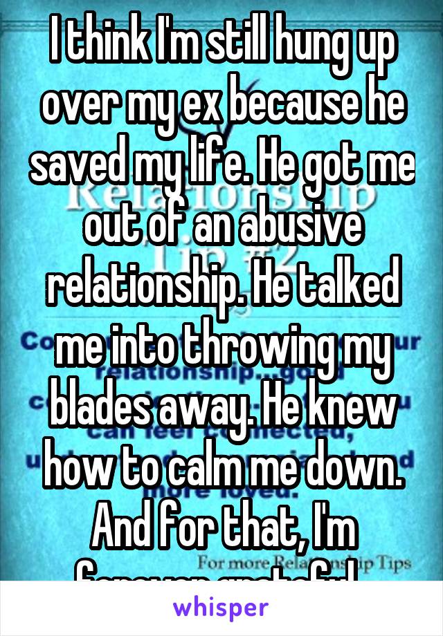 I think I'm still hung up over my ex because he saved my life. He got me out of an abusive relationship. He talked me into throwing my blades away. He knew how to calm me down. And for that, I'm forever grateful. 