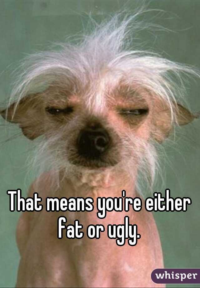 That means you're either fat or ugly. 